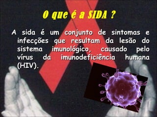 O que é a SIDA ? A sida é um conjunto de sintomas e infecções que resultam da lesão do sistema imunológico, causado pelo vírus da imunodeficiência humana (HIV).   