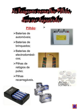 Pilhão:   

Baterias de
 automóveis;
Baterias de
 brinquedos;
Baterias de
 electrodomésti-
 cos;
Pilhas de
 relógios de
 pulso;
Pilhas
 recarregáveis.




                       9
 