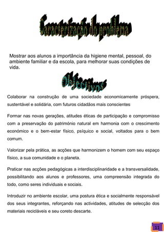 Mostrar aos alunos a importância da higiene mental, pessoal, do
 ambiente familiar e da escola, para melhorar suas condições de
 vida.




Colaborar na construção de uma sociedade economicamente próspera,
sustentável e solidária, com futuros cidadãos mais conscientes

Formar nas novas gerações, atitudes éticas de participação e compromisso
com a preservação do património natural em harmonia com o crescimento
económico e o bem-estar físico, psíquico e social, voltados para o bem
comum.

Valorizar pela prática, as acções que harmonizem o homem com seu espaço
físico, a sua comunidade e o planeta.

Praticar nas acções pedagógicas a interdisciplinaridade e a transversalidade,
possibilitando aos alunos e professores, uma compreensão integrada do
todo, como seres individuais e sociais.

Introduzir no ambiente escolar, uma postura ética e socialmente responsável
dos seus integrantes, reforçando nas actividades, atitudes de selecção dos
materiais recicláveis e seu coreto descarte.


                                                                          11
 