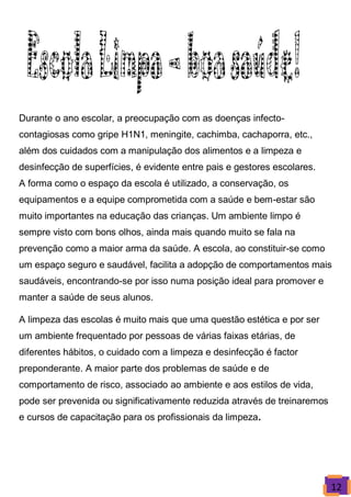 Durante o ano escolar, a preocupação com as doenças infecto-
contagiosas como gripe H1N1, meningite, cachimba, cachaporra, etc.,
além dos cuidados com a manipulação dos alimentos e a limpeza e
desinfecção de superfícies, é evidente entre pais e gestores escolares.
A forma como o espaço da escola é utilizado, a conservação, os
equipamentos e a equipe comprometida com a saúde e bem-estar são
muito importantes na educação das crianças. Um ambiente limpo é
sempre visto com bons olhos, ainda mais quando muito se fala na
prevenção como a maior arma da saúde. A escola, ao constituir-se como
um espaço seguro e saudável, facilita a adopção de comportamentos mais
saudáveis, encontrando-se por isso numa posição ideal para promover e
manter a saúde de seus alunos.

A limpeza das escolas é muito mais que uma questão estética e por ser
um ambiente frequentado por pessoas de várias faixas etárias, de
diferentes hábitos, o cuidado com a limpeza e desinfecção é factor
preponderante. A maior parte dos problemas de saúde e de
comportamento de risco, associado ao ambiente e aos estilos de vida,
pode ser prevenida ou significativamente reduzida através de treinaremos
e cursos de capacitação para os profissionais da limpeza.




                                                                           12
 