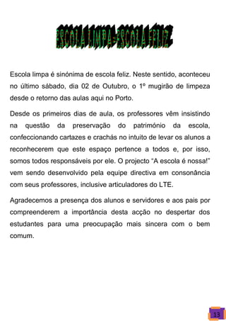 Escola limpa é sinónima de escola feliz. Neste sentido, aconteceu
no último sábado, dia 02 de Outubro, o 1º mugirão de limpeza
desde o retorno das aulas aqui no Porto.

Desde os primeiros dias de aula, os professores vêm insistindo
na   questão   da   preservação    do      património   da   escola,
confeccionando cartazes e crachás no intuito de levar os alunos a
reconhecerem que este espaço pertence a todos e, por isso,
somos todos responsáveis por ele. O projecto “A escola é nossa!”
vem sendo desenvolvido pela equipe directiva em consonância
com seus professores, inclusive articuladores do LTE.

Agradecemos a presença dos alunos e servidores e aos pais por
compreenderem a importância desta acção no despertar dos
estudantes para uma preocupação mais sincera com o bem
comum.




                                                                       13
 