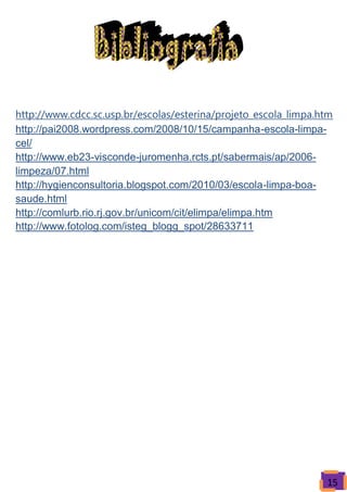 http://www.cdcc.sc.usp.br/escolas/esterina/projeto_escola_limpa.htm
http://pai2008.wordpress.com/2008/10/15/campanha-escola-limpa-
cel/
http://www.eb23-visconde-juromenha.rcts.pt/sabermais/ap/2006-
limpeza/07.html
http://hygienconsultoria.blogspot.com/2010/03/escola-limpa-boa-
saude.html
http://comlurb.rio.rj.gov.br/unicom/cit/elimpa/elimpa.htm
http://www.fotolog.com/isteg_blogg_spot/28633711




                                                                 15
 