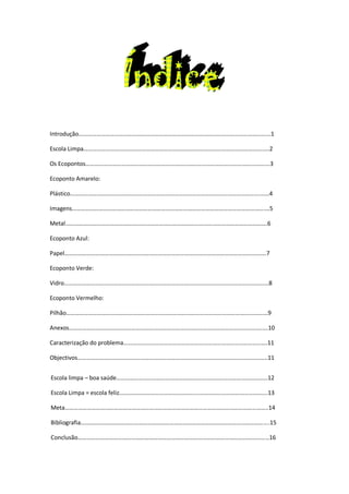 Introdução………………………………………………………………………………………………………………...1

Escola Limpa………………………………………………………………………………………………………….….2

Os Ecopontos………………………………………………………………………………………………………….…3

Ecoponto Amarelo:

Plástico……………….……………………………………………………………………………………………….……4

Imagens………………………………………………………………………………………………………………….…5

Metal……………………………………………………………………………………………………………………….6

Ecoponto Azul:

Papel……………………………………………………………………………………………………………………….7

Ecoponto Verde:

Vidro…………………………………………………………………………………………………………………………8

Ecoponto Vermelho:

Pilhão……………………………………………………………………………………………………………………….9

Anexos………………………………………………………………………………………………………………….….10

Caracterização do problema…………………………………………………………………………………….11

Objectivos………………………………………………………………………………………………………………..11


Escola limpa – boa saúde…………………………………………………………………………………………12

Escola Limpa = escola feliz……………………………………………………………………………………….13

Meta………………………………………………………………………………………………………………………..14

Bibliografia……………………………………………………………………………………………………………....15

Conclusão…………………………………………………………………………………………………………………16
 