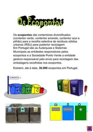 Os ecopontos são contentores diversificados
(contentor verde, contentor amarelo, contentor azul e
pilhão) para a recolha selectiva de resíduos sólidos
urbanos (RSU) para posterior reciclagem.
Em Portugal são as Autarquias e Sistemas
Municipais as entidades responsáveis pelos
ecopontos e a Sociedade Ponto Verde a entidade
gestora responsável pelo envio para reciclagem das
embalagens recolhidas nos ecopontos.
Existem, até à data, 30.000 ecopontos em Portugal.




                                                        3
 