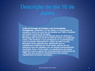 Mara Estulano nº15 7ºano3Descrição do dia 10 de JunhoO Dia de Portugal, de Camões e das Comunidades Portuguesas, celebrado a 10 de Junho, é o dia em que se assinala a morte de Luís Vaz de Camões em 1580, e também um feriado nacional de Portugal.Durante o regime ditatorial do Estado Novo de 1933 até à Revolução dos Cravos de 25 de Abril de 1974, era celebrado como o Dia da Raça: a raça portuguesa ou os portugueses.Luís de Camões representava o génio da pátria na sua dimensão mais esplendorosa, significado que os republicanos atribuíam ao 10 de Junho, apesar de nos primeiros anos da república ser um feriado exclusivamente municipal. Com o 10 de Junho, os republicanos de Lisboa tentaram evocar a glória das comemorações camonianas de 1880, uma das primeiras manifestações das massas republicanas em plena monarquia.
