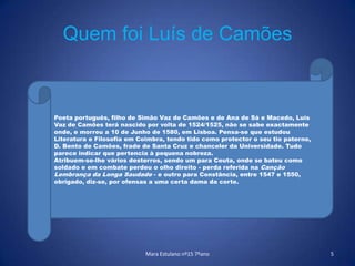 Quem foi Luís de CamõesMara Estulano nº15 7ºano5Poeta português, filho de Simão Vaz de Camões e de Ana de Sá e Macedo, Luís Vaz de Camões terá nascido por volta de 1524/1525, não se sabe exactamente onde, e morreu a 10 de Junho de 1580, em Lisboa. Pensa-se que estudou Literatura e Filosofia em Coimbra, tendo tido como protector o seu tio paterno, D. Bento de Camões, frade de Santa Cruz e chanceler da Universidade. Tudo parece indicar que pertencia à pequena nobreza. Atribuem-se-lhe vários desterros, sendo um para Ceuta, onde se bateu como soldado e em combate perdeu o olho direito - perda referida na Canção Lembrança da Longa Saudade - e outro para Constância, entre 1547 e 1550, obrigado, diz-se, por ofensas a uma certa dama da corte.