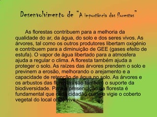 Desenvolvimento de “A importância das florestas”As florestas contribuem para a melhoria da qualidade do ar, da água, do solo e dos seres vivos. As árvores, tal como os outros produtores libertam oxigénio e contribuem para a diminuição de GEE (gases efeito de estufa). O vapor de água libertado para a atmosfera ajuda a regular o clima. A floresta também ajuda a proteger o solo. As raízes das árvores prendem o solo e previnem a erosão, melhorando o arejamento e a capacidade de retenção de água no solo. As árvores e os arbustos das florestas são também o suporte da biodiversidade. Para a preservação da floresta é fundamental que cada cidadão cuide e vigie o coberto vegetal do local onde vive.