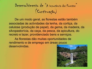 Desenvolvimento de “A importância das florestas”(Continuação)De um modo geral, as florestas estão também associadas às actividades da lenha, da cortiça, da celulose (produção de papel), da gema, da madeira, da silvopastorícia, da caça, da pesca, da apicultura, do recreio e lazer, providenciado bens e serviços.		As florestas dão muitas oportunidades de rendimento e de emprego em áreas pouco desenvolvidas.