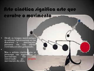 Desde os tempos mais antigos os artistas interessaram-se em descrever o  movimento, pássaros em vôo atletas correndo,cavalos galopando.  Mas o artista cinético não se preocupa em representar o movimento: Ele está interessado no  próprio  movimento da obra. Arte cinética significa arte que envolve o movimento 