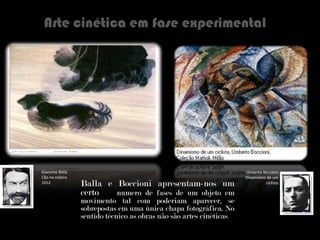 Arte cinética em fase experimental Balla e Boccioni apresentam-nos um certo   numero de fases de um objeto em movimento tal com poderiam aparecer, se sobrepostas em uma única chapa fotográfica. No sentido   técnico as obras não são artes cinéticas Giacomo Balla Cão na coleira 1912 Umberto Boccioni Dinamismo de um ciclista 