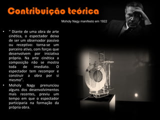 Contribuição teórica “  Diante de uma obra de arte cinética, o espectador deixa de ser um observador passivo ou receptivo: torna-se um parceiro ativo, com forças que desenvolvem por iniciativa própria. Na arte cinética a composição não se mostra toda de imediato. O espectador tem recompor e construir a obra por si mesmo”. Moholy Nagy prenunciou alguns dos desenvolvimentos mais recentes, previu um tempo em que o espectador participaria na formação da própria obra. Moholy Nagy manifesto em 1922 