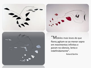 “ M óbiles mais leves do que flores,agitam-se ao menor sopro em movimentos infinitos e param no silencio, lenta e indefinidamente”. Roland Barthe 
