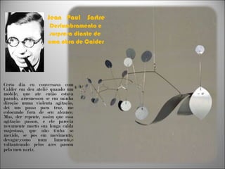 Jean  Paul  Sartre  Deslumbramento e surpresa diante de  uma obra de Calder Certo dia eu conversava com Calder em deu ateliê quando um móbile, que ate então estava parado, arremessou se em minha direção numa violenta agitação, dei um passo para traz, me colocando fora de seu alcance. Mas, der repente, assim que essa agitação passou, e ele parecia novamente morto sua longa calda majestosa, que não tinha se mexido, se pos em movimento, devagar,como num lamento,e voltanteando pelos ares passou pelo meu nariz . 