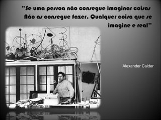 “ Se uma pessoa não consegue imaginar coisas  Não as consegue fazer. Qualquer coisa que se imagine e real” Alexander Calder 