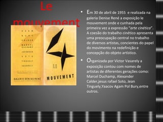 Le mouvement E m 30 de abril de 1955  e realizada na galeria Denise René a exposição le mouvement onde e cunhada pela primeira vez a expressão “ arte   cinética ”. A coesão do trabalho cinético apresenta uma preocupação central no trabalho de diversos artistas, concientes do papel do movimento na redefinição e concepção do objeto artístico. O rganizada por Victor Vasarely a exposição contou com nomes de artistas de diferentes gerações como: Marcel Duchamp, Alexander Calder,jesus rafael Soto, Jean Tinguely,Yaacov Agam Pol Bury,entre outros.  
