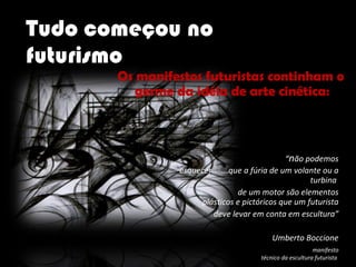 Tudo começou no futurismo “ n ão podemos esquecer  ...que a fúria de um volante ou a turbina  de um motor são elementos plásticos e pictóricos que um futurista deve levar em conta em escultura” Umberto Boccione manifesto técnico da escultura futurista  1912 Os manifestos futuristas continham o  germe da idéia de arte cinética:  