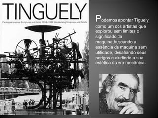 P odemos apontar Tiguely como um dos artistas que explorou sem limites o significado da maquina,buscando a essência da maquina sem utilidade, desafiando seus perigos e aludindo a sua estética da era mecânica. 