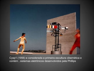 Cysp1 (1956) e considerada a primeira escultura cibernética e contém , sistemas eletrônicos desenvolvidos pela Phillips 