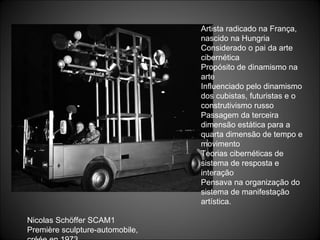 Artista radicado na França, nascido na Hungria Considerado o pai da arte cibernética Propósito de dinamismo na arte Influenciado pelo dinamismo dos cubistas, futuristas e o construtivismo russo Passagem da terceira dimensão estática para a quarta dimensão de tempo e movimento Teorias cibernéticas de sistema de resposta e interação Pensava na organização do sistema de manifestação artística. Nicolas Schöffer SCAM1  Première sculpture-automobile,  créée en 1973 