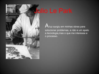 Julio Le Park A  luz surgiu em minhas obras para solucionar problemas, e não e um apelo a tecnologia,mas o que me interessa e o processo. 