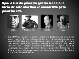 Após o fim da primeira guerra mundial a idéia de arte cinética se concretiza pela primeira vez . Em 1920 na Rússia e lançado o manifesto realístico por essa turma ai em cima, no decorrer do manifesto eles criticam o futurismo pelas suas deficiências em se relacionar com a velocidade e com o movimento, para eles tomadas momentâneas de um movimento suspenso não  recria o próprio movimento . Depois em uma linguagem não muito diferente da dos manifestos futuristas eles denunciaram a arte do passado e proclamaram uma nova e dinâmica, a arte dos ‘’ritmos cinéticos’’ Rodchenko  Pevsner  Tatlin Gabo 