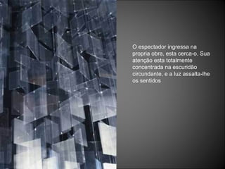 O espectador ingressa na propria obra, esta cerca-o. Sua atenção esta totalmente concentrada na escuridão circundante, e a luz assalta-lhe os sentidos 