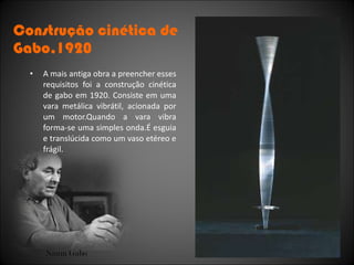 Construção cinética de Gabo,1920 A mais antiga obra a preencher esses requisitos foi a construção cinética de gabo em 1920. Consiste em uma vara metálica vibrátil, acionada por um motor.Quando a vara vibra forma-se uma simples onda.É esguia e translúcida como um vaso etéreo e frágil. Naum Gabo 