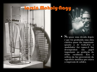 Laszló Moholy-Nagy S ó quase uma década depois é que foi produzida uma obra cinética quase tão importante quanto a de Gabo.Foi o  modulador luz espaço. A luz desempenhou um papel importante na produção do efeito escultural. Era o reflexo da luz proveniente da superfície metálica que criava a impressão de solidez. 