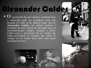 O  movimento da arte cinética, conforme hoje e conhecida pode ser considera como não datando de Gabo ou de Moholy-Nagy, mas de  Alexander Calder  este último resolveu o problema da força motriz de um modo que era simultaneamente simples, elegante e obvio: Calder usou o movimento do ar. Assim não tinha necessidade de esconder sua  fonte de energia ou de tentar fazer dela uma parte integrante da obra. Alexander Calder 