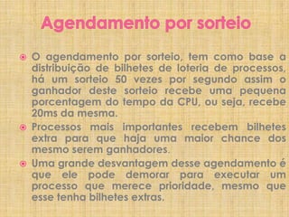 





O agendamento por sorteio, tem como base a
distribuição de bilhetes de loteria de processos,
há um sorteio 50 vezes por segundo assim o
ganhador deste sorteio recebe uma pequena
porcentagem do tempo da CPU, ou seja, recebe
20ms da mesma.
Processos mais importantes recebem bilhetes
extra para que haja uma maior chance dos
mesmo serem ganhadores.
Uma grande desvantagem desse agendamento é
que ele pode demorar para executar um
processo que merece prioridade, mesmo que
esse tenha bilhetes extras.

 