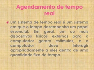 

Um sistema de tempo real é um sistema
em que o tempo desempenha um papel
essencial. Em geral, um ou mais
dispositivos físicos externos para o
computador geram estímulos, e o
computador
deve
interagir
apropriadamente a eles dentro de uma
quantidade fixa de tempo.

 