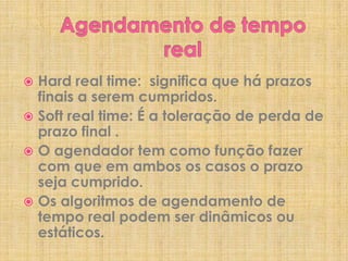 Hard real time: significa que há prazos
finais a serem cumpridos.
 Soft real time: É a toleração de perda de
prazo final .
 O agendador tem como função fazer
com que em ambos os casos o prazo
seja cumprido.
 Os algoritmos de agendamento de
tempo real podem ser dinâmicos ou
estáticos.


 