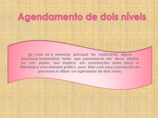 No caso de a memória principal for insuficiente, alguns
processos temporários terão que permanecer em disco, inteiros
ou em partes. Isso implica em comutações entre disco e
Memória e uma maneira prática para lidar com essa comutação de
processos é utilizar um agendador de dois níveis;

 
