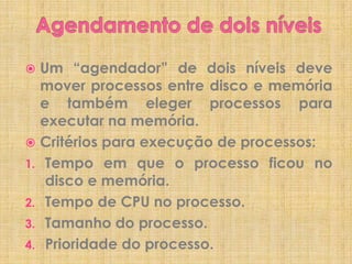 Um “agendador” de dois níveis deve
mover processos entre disco e memória
e também eleger processos para
executar na memória.
 Critérios para execução de processos:
1. Tempo em que o processo ficou no
disco e memória.
2. Tempo de CPU no processo.
3. Tamanho do processo.
4. Prioridade do processo.


 