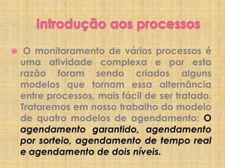 

O monitoramento de vários processos é
uma atividade complexa e por esta
razão foram sendo criados alguns
modelos que tornam essa alternância
entre processos, mais fácil de ser tratado.
Trataremos em nosso trabalho do modelo
de quatro modelos de agendamento: O
agendamento garantido, agendamento
por sorteio, agendamento de tempo real
e agendamento de dois níveis.

 