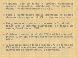 

Supondo que se tenha x usuários conectados
quando você estiver trabalhando, você receberá
apenas 1/x do desempenho da CPU.



Para o cumprimento dessa promessa, o sistema
deve monitorar quanto da CPU cada processo teve.



Ele garante aos processos sua execução, dando a
todos eles a mesma quantidade de tempo de
execução utilizando a CPU .



O sistema calcula quanto da CPU é atribuído a cada
processo, ou seja, o tempo desde sua criação dividido
por x.



A proporção entre o tempo real da CPU e o tempo da
CPU atribuído é simples, levando-se em conta que a
quantidade de tempo da CPU é conhecida.

 