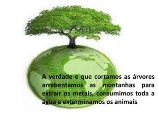 A verdade e que cortamos as árvores 
arrebentamos as montanhas para 
extrair os metais, consumimos toda a 
água e exterminamos os animais. 
 
