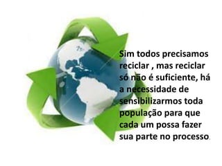 Sim todos precisamos 
reciclar , mas reciclar 
só não é suficiente, há 
a necessidade de 
sensibilizarmos toda 
população para que 
cada um possa fazer 
sua parte no processo. 
 