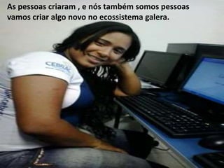 As pessoas criaram , e nós também somos pessoas 
vamos criar algo novo no ecossistema galera. 
 