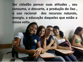 Ser cidadão pensar suas atitudes , seu 
consumo, o descarte, a produção do lixo , 
o uso racional dos recursos naturais, 
energia, a educação daqueles que estão a 
nossa volta. 
 