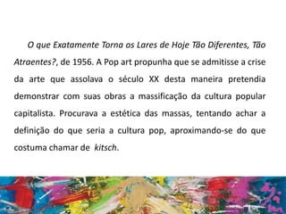 O que Exatamente Torna os Lares de Hoje Tão Diferentes, Tão
Atraentes?, de 1956. A Pop art propunha que se admitisse a crise
da arte que assolava o século XX desta maneira pretendia
demonstrar com suas obras a massificação da cultura popular
capitalista. Procurava a estética das massas, tentando achar a
definição do que seria a cultura pop, aproximando-se do que
costuma chamar de kitsch.
 