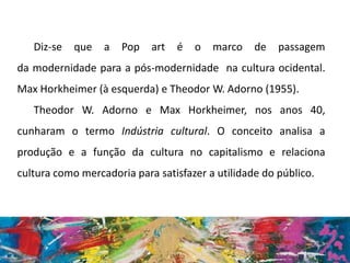 Diz-se que a Pop art é o marco de passagem
da modernidade para a pós-modernidade na cultura ocidental.
Max Horkheimer (à esquerda) e Theodor W. Adorno (1955).
Theodor W. Adorno e Max Horkheimer, nos anos 40,
cunharam o termo Indústria cultural. O conceito analisa a
produção e a função da cultura no capitalismo e relaciona
cultura como mercadoria para satisfazer a utilidade do público.
 