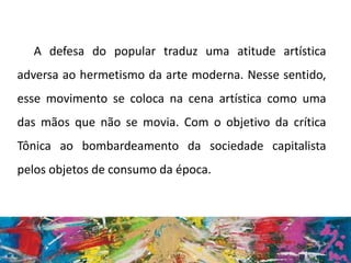A defesa do popular traduz uma atitude artística
adversa ao hermetismo da arte moderna. Nesse sentido,
esse movimento se coloca na cena artística como uma
das mãos que não se movia. Com o objetivo da crítica
Tônica ao bombardeamento da sociedade capitalista
pelos objetos de consumo da época.
 