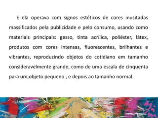 E ela operava com signos estéticos de cores inusitadas
massificados pela publicidade e pelo consumo, usando como
materiais principais: gesso, tinta acrílica, poliéster, látex,
produtos com cores intensas, fluorescentes, brilhantes e
vibrantes, reproduzindo objetos do cotidiano em tamanho
consideravelmente grande, como de uma escala de cinquenta
para um,objeto pequeno , e depois ao tamanho normal.
 