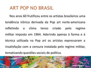 Nos anos 60 frutificou entre os artistas brasileiros uma
tendência irônica derivada da Pop art norte-americana
refletindo o clima tenso criado pelo regime
militar imposto em 1964. Aderindo apenas à forma e à
técnica utilizada na Pop art os artistas expressaram a
insatisfação com a censura instalada pelo regime militar,
tematizando questões sociais de política.
 