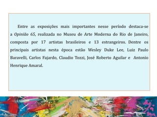 Entre as exposições mais importantes nesse período destaca-se
a Opinião 65, realizada no Museu de Arte Moderna do Rio de Janeiro,
composta por 17 artistas brasileiros e 13 estrangeiros. Dentre os
principais artistas nesta época estão Wesley Duke Lee, Luiz Paulo
Baravelli, Carlos Fajardo, Claudio Tozzi, José Roberto Aguilar e Antonio
Henrique Amaral.
 