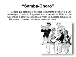 “Samba-Choro”
• Melodia que aproveita o fraseado instrumental do choro e o une
ao batuque do samba. Surgiu no início da década de 1930, ao que
tudo indica a partir da composição Amor em Excesso gravada em
1932,em disco cujo selo só trazia a indicação: choro.
 