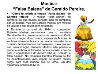 Música:
“Falsa Baiana” de Geraldo Pereira.
• “Como foi criada a música "Falsa Baiana" de
Geraldo Pereira” - A música "Falsa Baiana", ao
contrário do que muitos pensam, não foi composta
por um baiano, mas por Geraldo Pereira, um mineiro
de Juiz de Fora, muito bom de samba.
• Durante o carnaval de 1944, o compositor
Roberto Martins conversava com o sambista
Geraldo Pereira, em uma mesa de um famoso Café,
quando chegou dona Isaura, esposa de Martins. A
senhora estava fantasiada de baiana, mas não tinha
o menor temperamento carnavalesco, dava pra ver
sua desanimação. Roberto Martins não perdeu a
piada, e embora se tratasse de sua esposa, ironizou
para o companheiro de mesa:" olha aí, Geraldo, a
falsa baiana“. No momento Geraldo Pereira se fez
de desinteressado, mas depois de quatro meses
surgiu com essa música, que se tornou um dos
maiores sucessos da MPB.
 