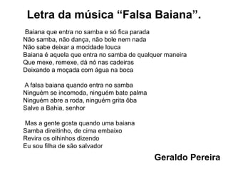 Letra da música “Falsa Baiana”.
Baiana que entra no samba e só fica parada
Não samba, não dança, não bole nem nada
Não sabe deixar a mocidade louca
Baiana é aquela que entra no samba de qualquer maneira
Que mexe, remexe, dá nó nas cadeiras
Deixando a moçada com água na boca
A falsa baiana quando entra no samba
Ninguém se incomoda, ninguém bate palma
Ninguém abre a roda, ninguém grita ôba
Salve a Bahia, senhor
Mas a gente gosta quando uma baiana
Samba direitinho, de cima embaixo
Revira os olhinhos dizendo
Eu sou filha de são salvador
Geraldo Pereira
 