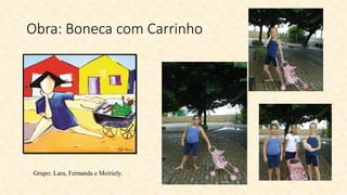 Obra: Boneca com Carrinho
Grupo: Lara, Fernanda e Meiriely.
 